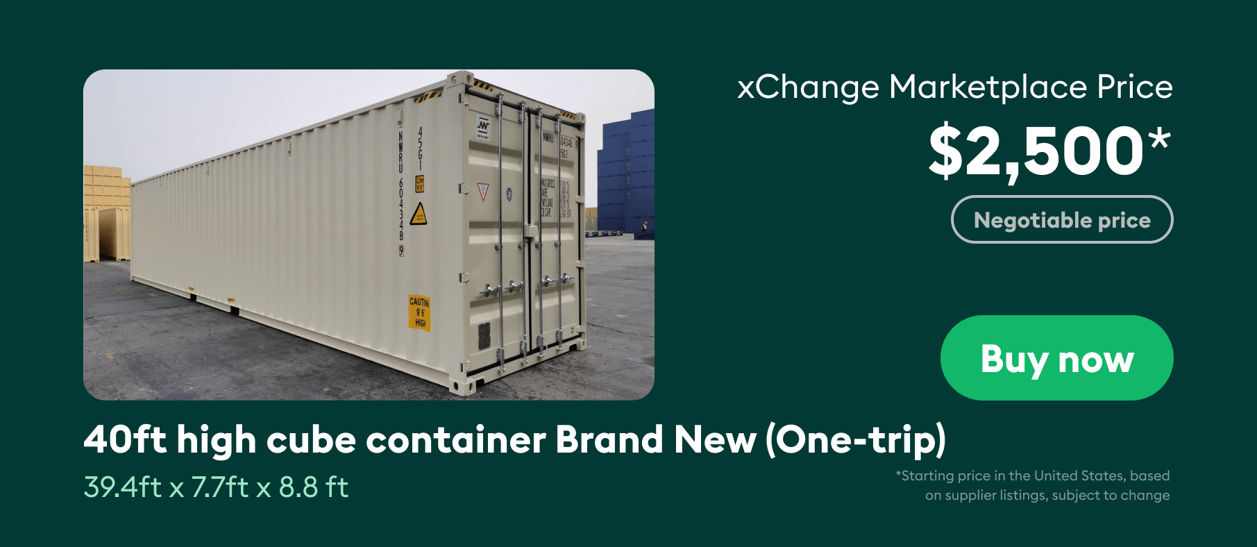 40ft high cube brand new container costs around $2,500 on the xChange Marketplace.